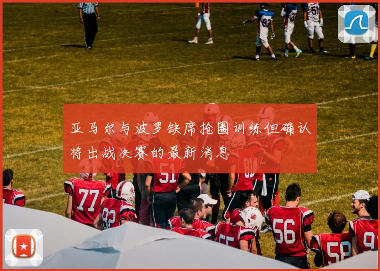 亚马尔与波罗缺席抢圈训练但确认将出战决赛的最新消息