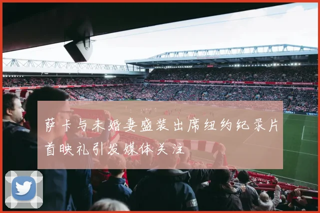 萨卡与未婚妻盛装出席纽约纪录片首映礼引发媒体关注