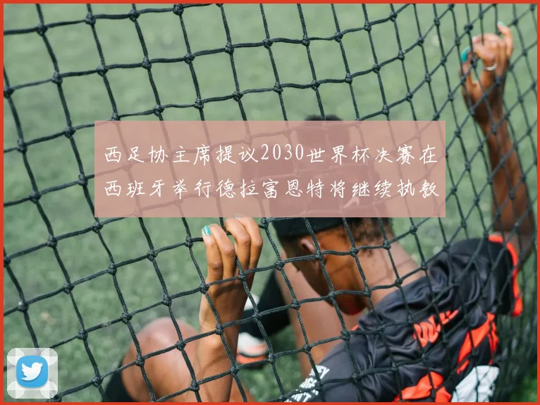 西足协主席提议2030世界杯决赛在西班牙举行德拉富恩特将继续执教国家队