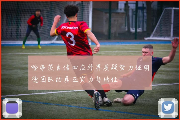 哈弗茨自信回应外界质疑努力证明德国队的真正实力与地位