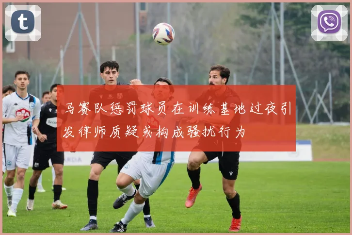 马赛队惩罚球员在训练基地过夜引发律师质疑或构成骚扰行为
