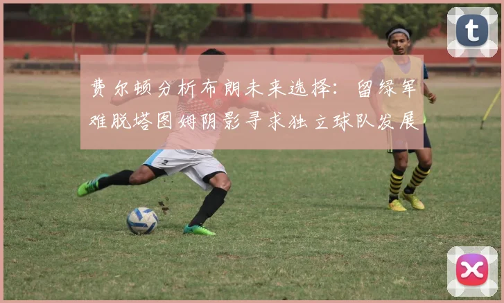 费尔顿分析布朗未来选择：留绿军难脱塔图姆阴影寻求独立球队发展
