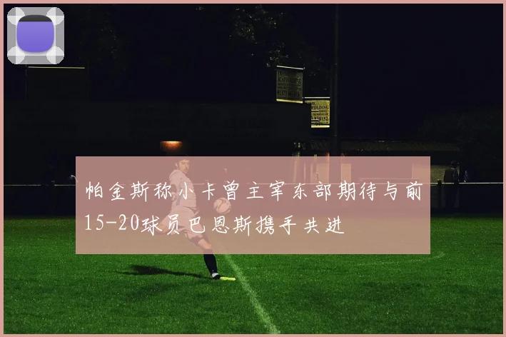 帕金斯称小卡曾主宰东部期待与前15-20球员巴恩斯携手共进