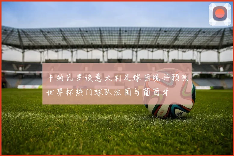 卡纳瓦罗谈意大利足球困境并预测世界杯热门球队法国与葡萄牙