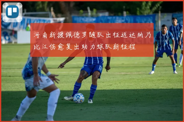 河南新援佩德罗随队出征迈达纳乃比江伤愈复出助力球队新征程
