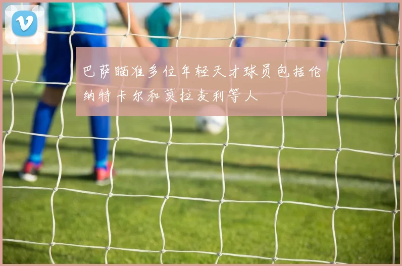 巴萨瞄准多位年轻天才球员包括伦纳特卡尔和莫拉麦利等人