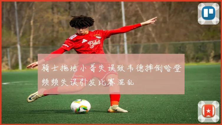 骑士拖地小哥失误致韦德摔倒哈登频频失误引发比赛混乱