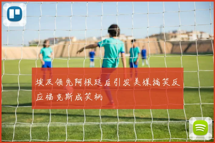 埃及领先阿根廷后引发美媒搞笑反应福克斯成笑柄
