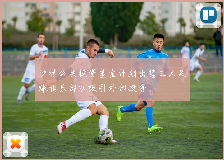 沙特公共投资基金计划出售三大足球俱乐部以吸引外部投资