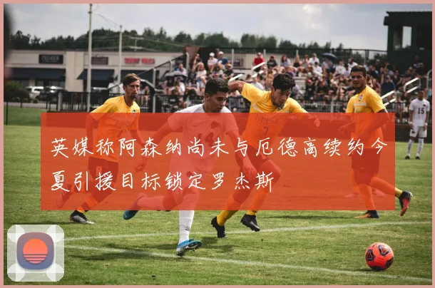 英媒称阿森纳尚未与厄德高续约今夏引援目标锁定罗杰斯