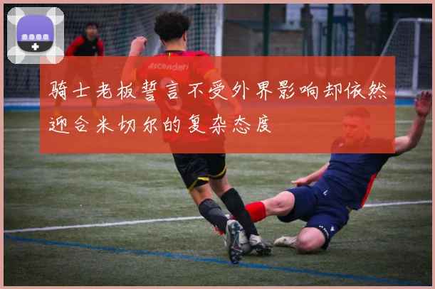 骑士老板誓言不受外界影响却依然迎合米切尔的复杂态度