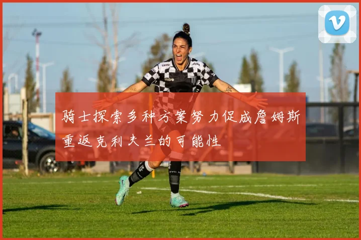 骑士探索多种方案努力促成詹姆斯重返克利夫兰的可能性