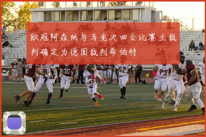 欧冠阿森纳与马竞次回合比赛主裁判确定为德国裁判希伯特