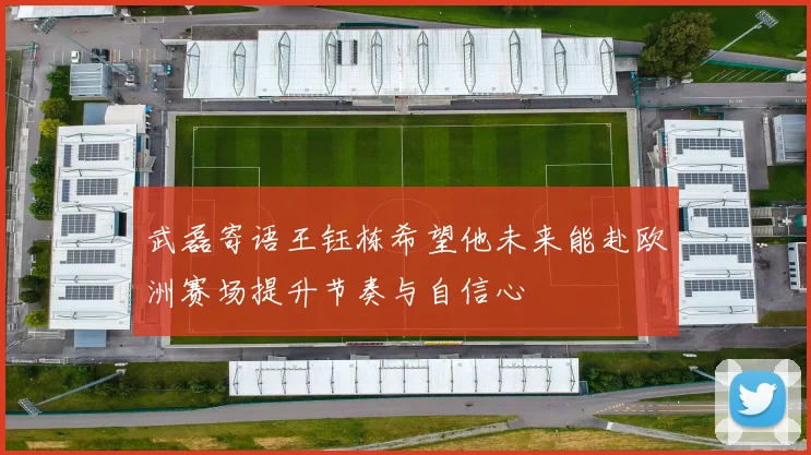 武磊寄语王钰栋希望他未来能赴欧洲赛场提升节奏与自信心