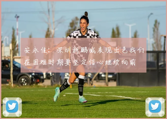 安永佳：深圳新鹏城表现出色我们在困难时期要坚定信心继续向前