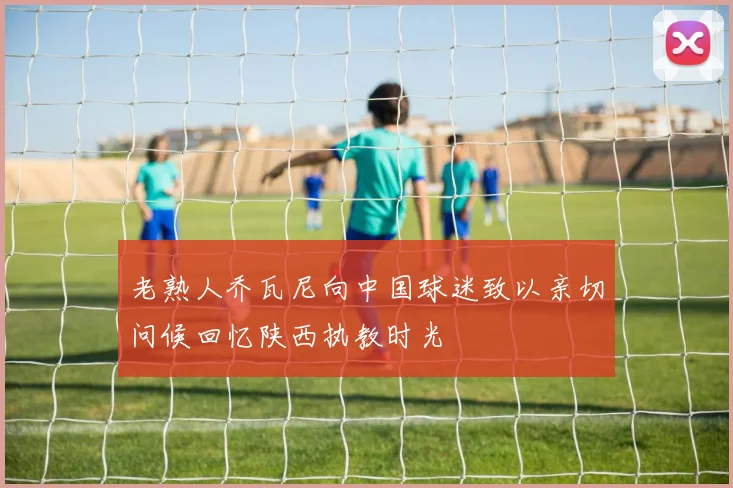 老熟人乔瓦尼向中国球迷致以亲切问候回忆陕西执教时光