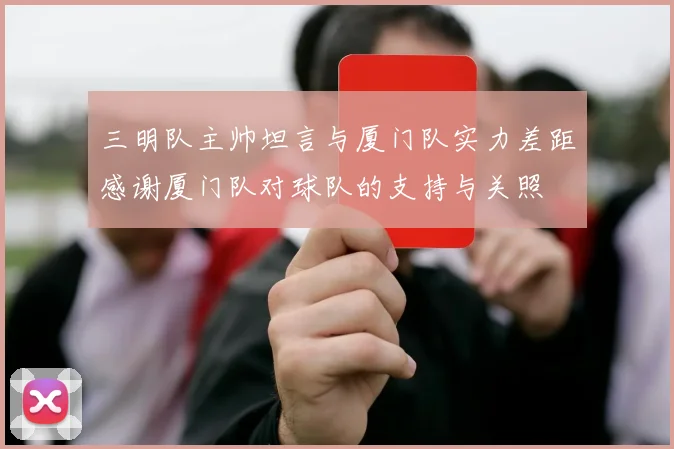 三明队主帅坦言与厦门队实力差距感谢厦门队对球队的支持与关照