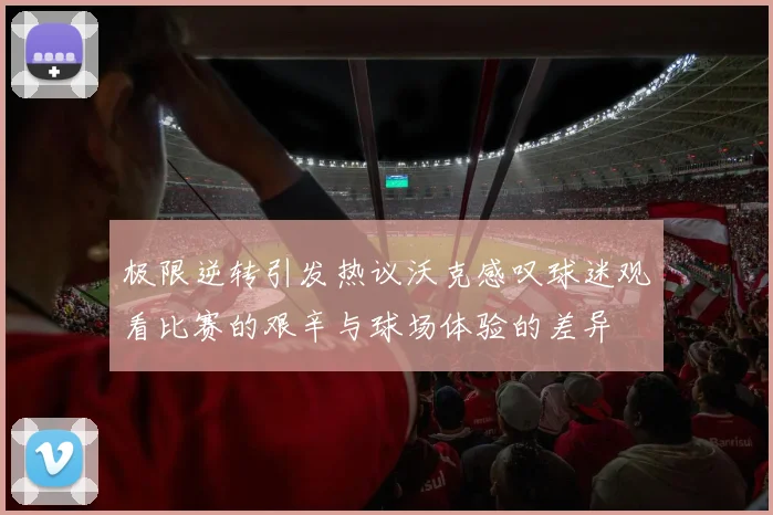 极限逆转引发热议沃克感叹球迷观看比赛的艰辛与球场体验的差异