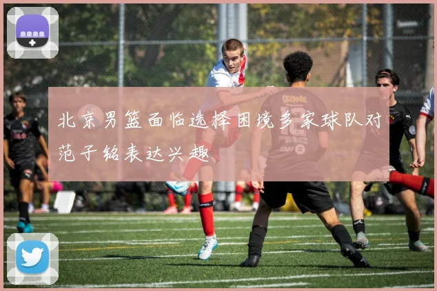 北京男篮面临选择困境多家球队对范子铭表达兴趣