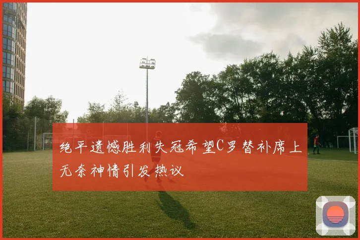 绝平遗憾胜利失冠希望C罗替补席上无奈神情引发热议