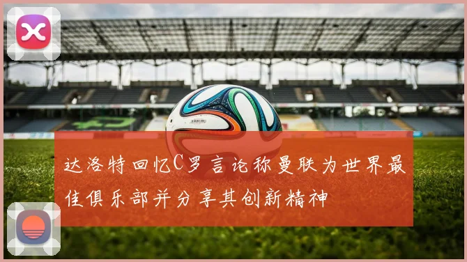 达洛特回忆C罗言论称曼联为世界最佳俱乐部并分享其创新精神