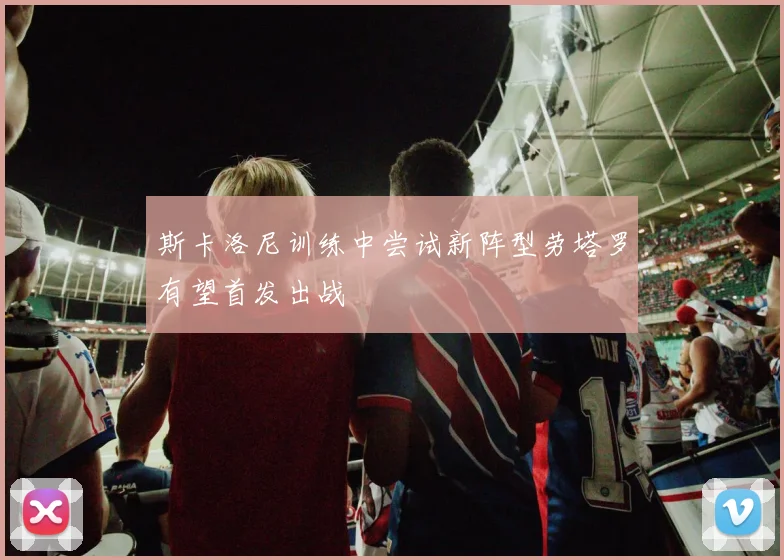 斯卡洛尼训练中尝试新阵型劳塔罗有望首发出战