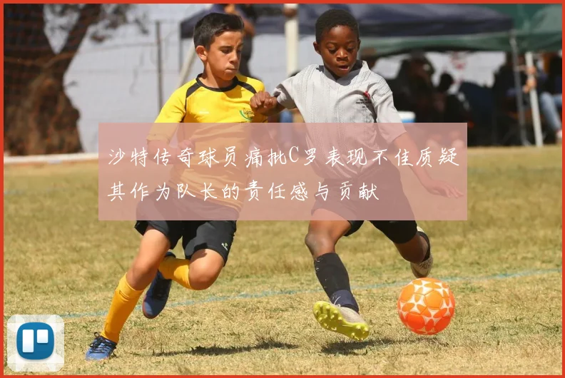 沙特传奇球员痛批C罗表现不佳质疑其作为队长的责任感与贡献