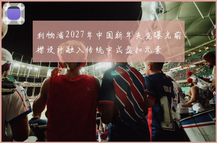 利物浦2027年中国新年夹克曝光前襟设计融入传统中式盘扣元素