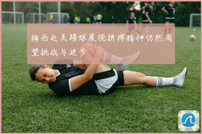 梅西赴美踢球展现拼搏精神仍然渴望挑战与进步